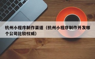 上杭杭州小程序制作渠道（杭州小程序制作开发哪个公司比较权威）