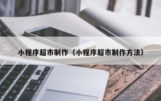 上杭小程序超市制作（小程序超市制作方法）