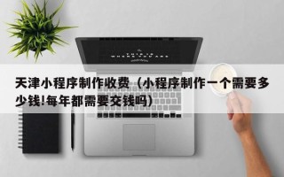 上杭天津小程序制作收费（小程序制作一个需要多少钱!每年都需要交钱吗）